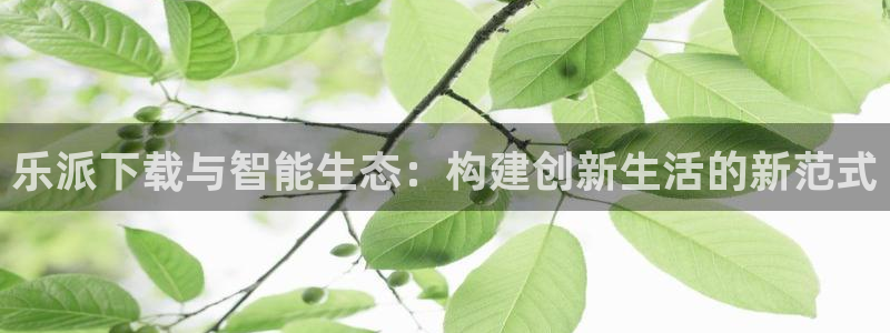 新航娱乐-ng大舞台,有梦你就来：乐派下载与智能生态：构建创新生活的新范式